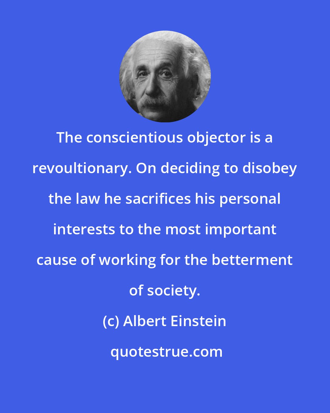 Albert Einstein: The conscientious objector is a revoultionary. On deciding to disobey the law he sacrifices his personal interests to the most important cause of working for the betterment of society.