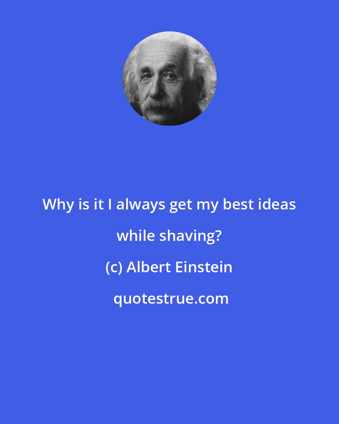 Albert Einstein: Why is it I always get my best ideas while shaving?