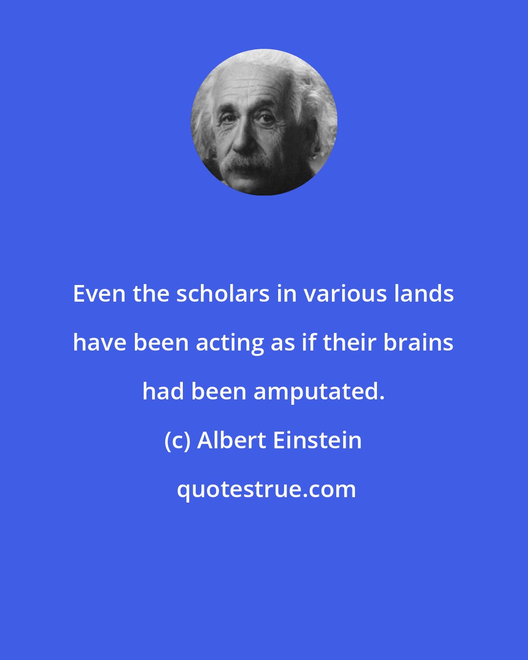 Albert Einstein: Even the scholars in various lands have been acting as if their brains had been amputated.