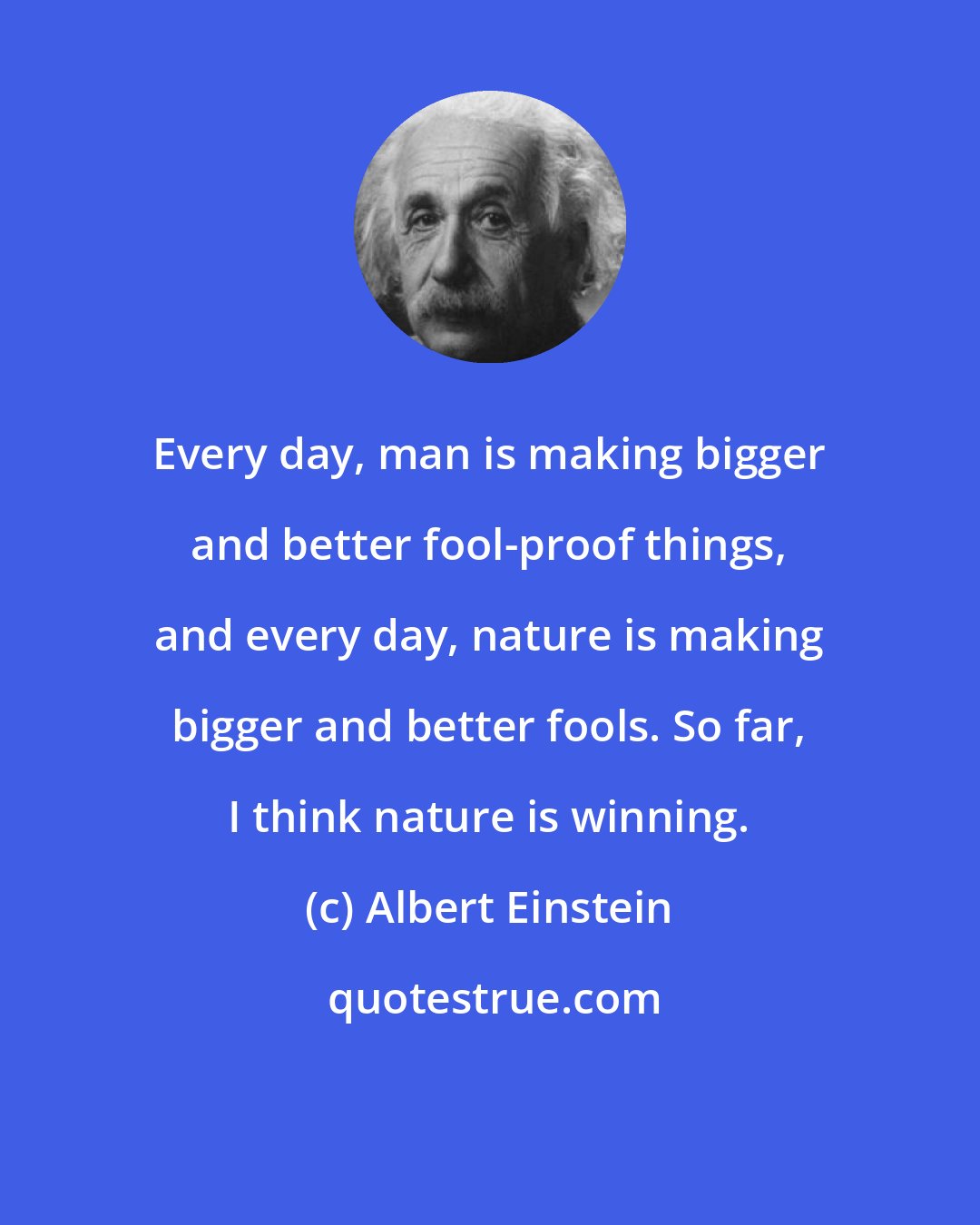Albert Einstein: Every day, man is making bigger and better fool-proof things, and every day, nature is making bigger and better fools. So far, I think nature is winning.