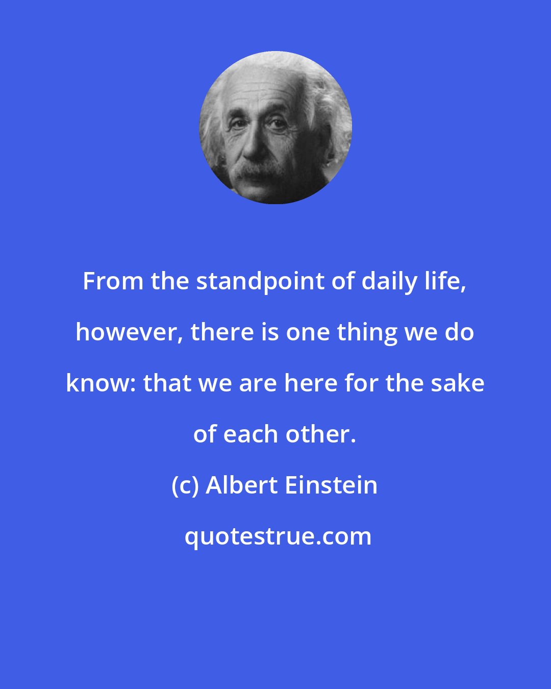 Albert Einstein: From the standpoint of daily life, however, there is one thing we do know: that we are here for the sake of each other.
