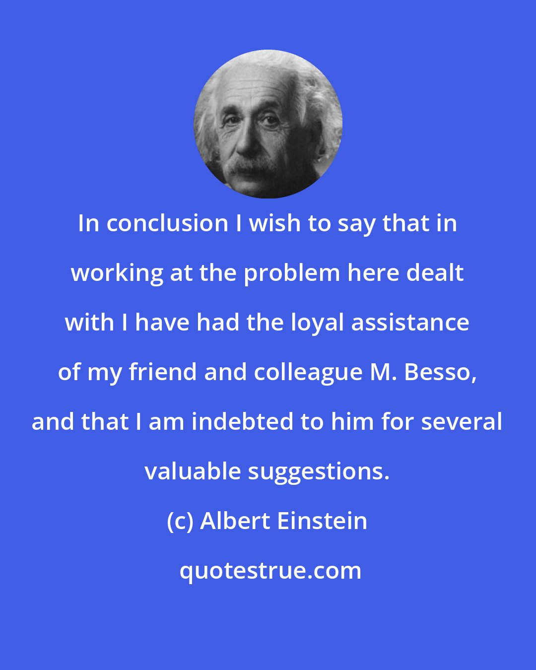 Albert Einstein: In conclusion I wish to say that in working at the problem here dealt with I have had the loyal assistance of my friend and colleague M. Besso, and that I am indebted to him for several valuable suggestions.