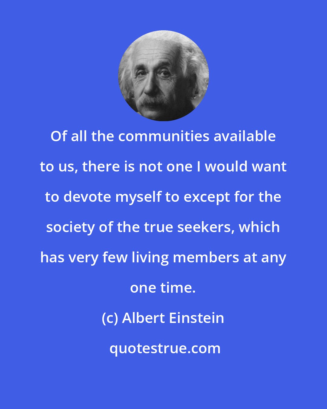 Albert Einstein: Of all the communities available to us, there is not one I would want to devote myself to except for the society of the true seekers, which has very few living members at any one time.