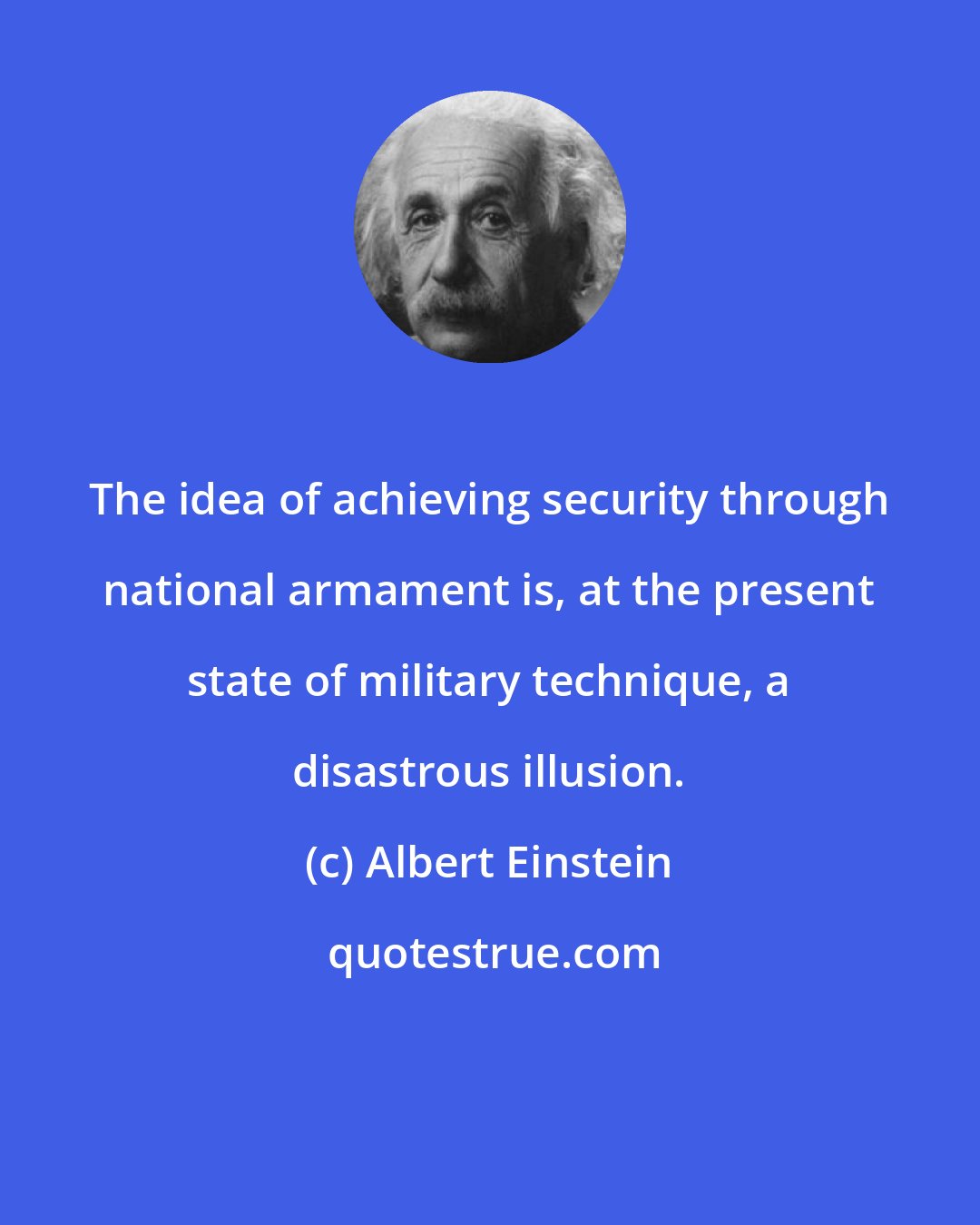 Albert Einstein: The idea of achieving security through national armament is, at the present state of military technique, a disastrous illusion.