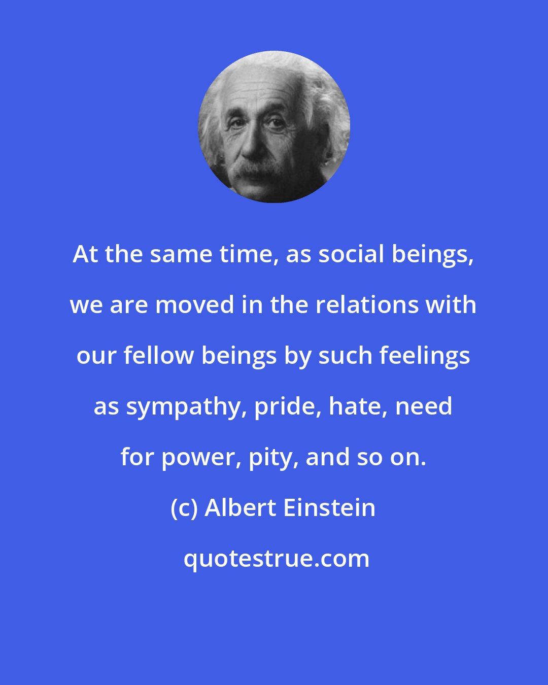 Albert Einstein: At the same time, as social beings, we are moved in the relations with our fellow beings by such feelings as sympathy, pride, hate, need for power, pity, and so on.