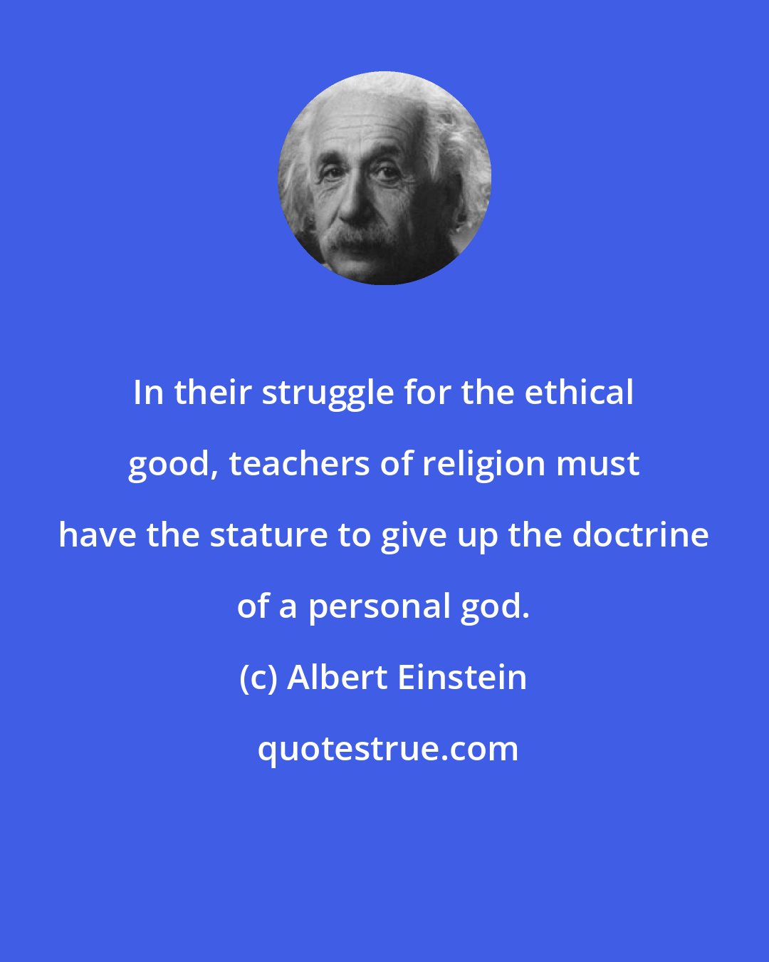 Albert Einstein: In their struggle for the ethical good, teachers of religion must have the stature to give up the doctrine of a personal god.