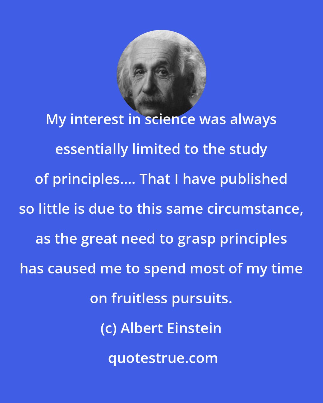 Albert Einstein: My interest in science was always essentially limited to the study of principles.... That I have published so little is due to this same circumstance, as the great need to grasp principles has caused me to spend most of my time on fruitless pursuits.