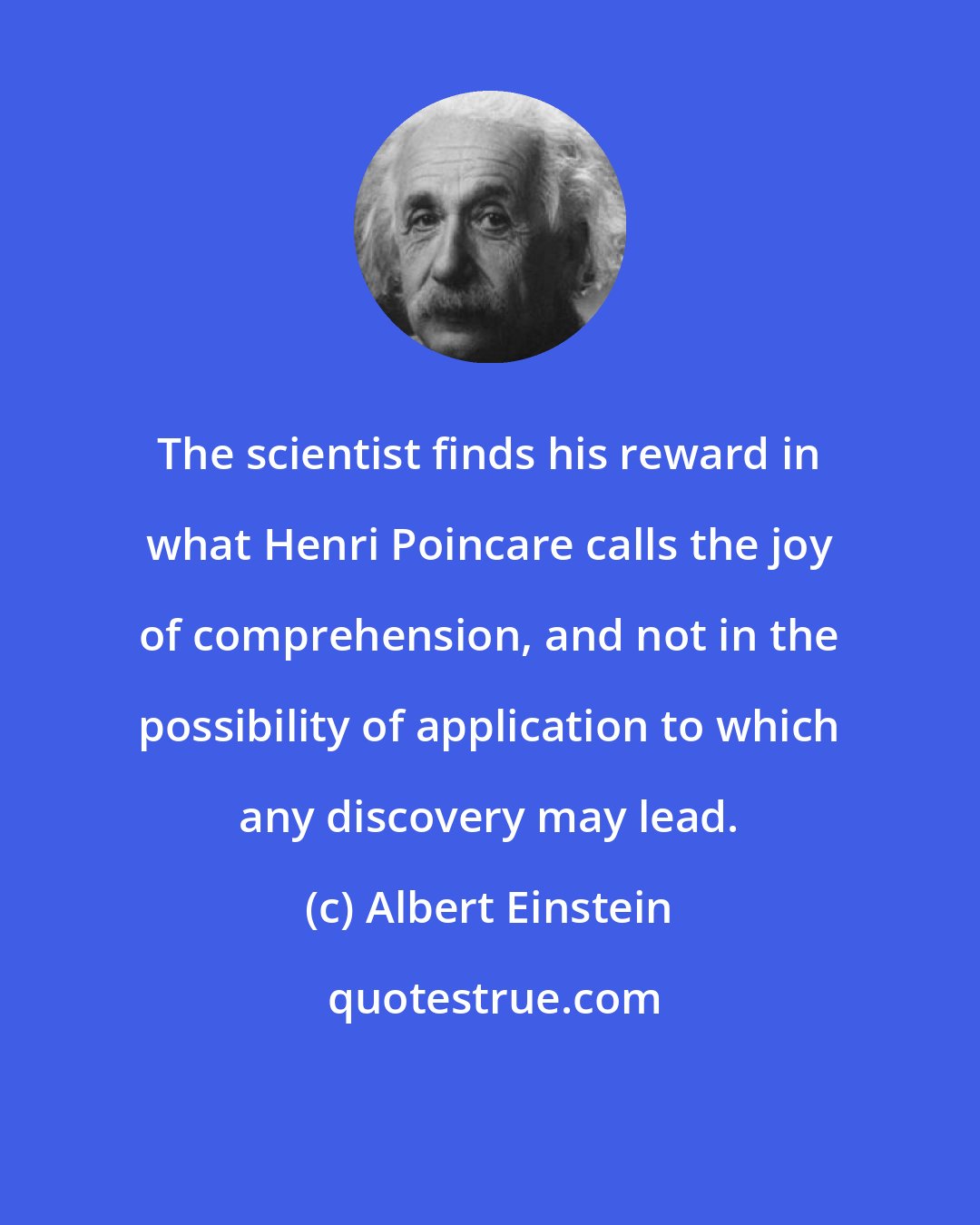 Albert Einstein: The scientist finds his reward in what Henri Poincare calls the joy of comprehension, and not in the possibility of application to which any discovery may lead.