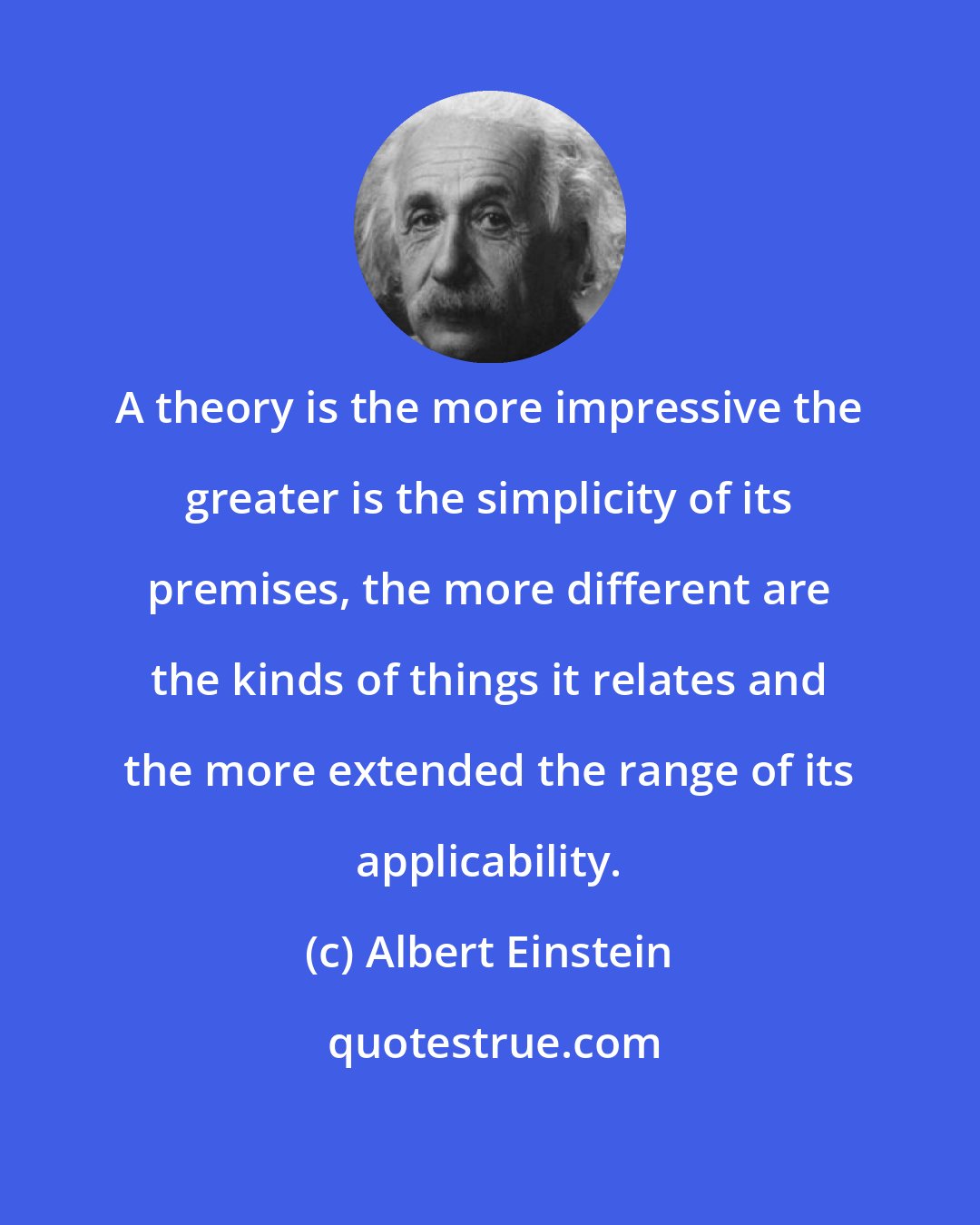 Albert Einstein: A theory is the more impressive the greater is the simplicity of its premises, the more different are the kinds of things it relates and the more extended the range of its applicability.