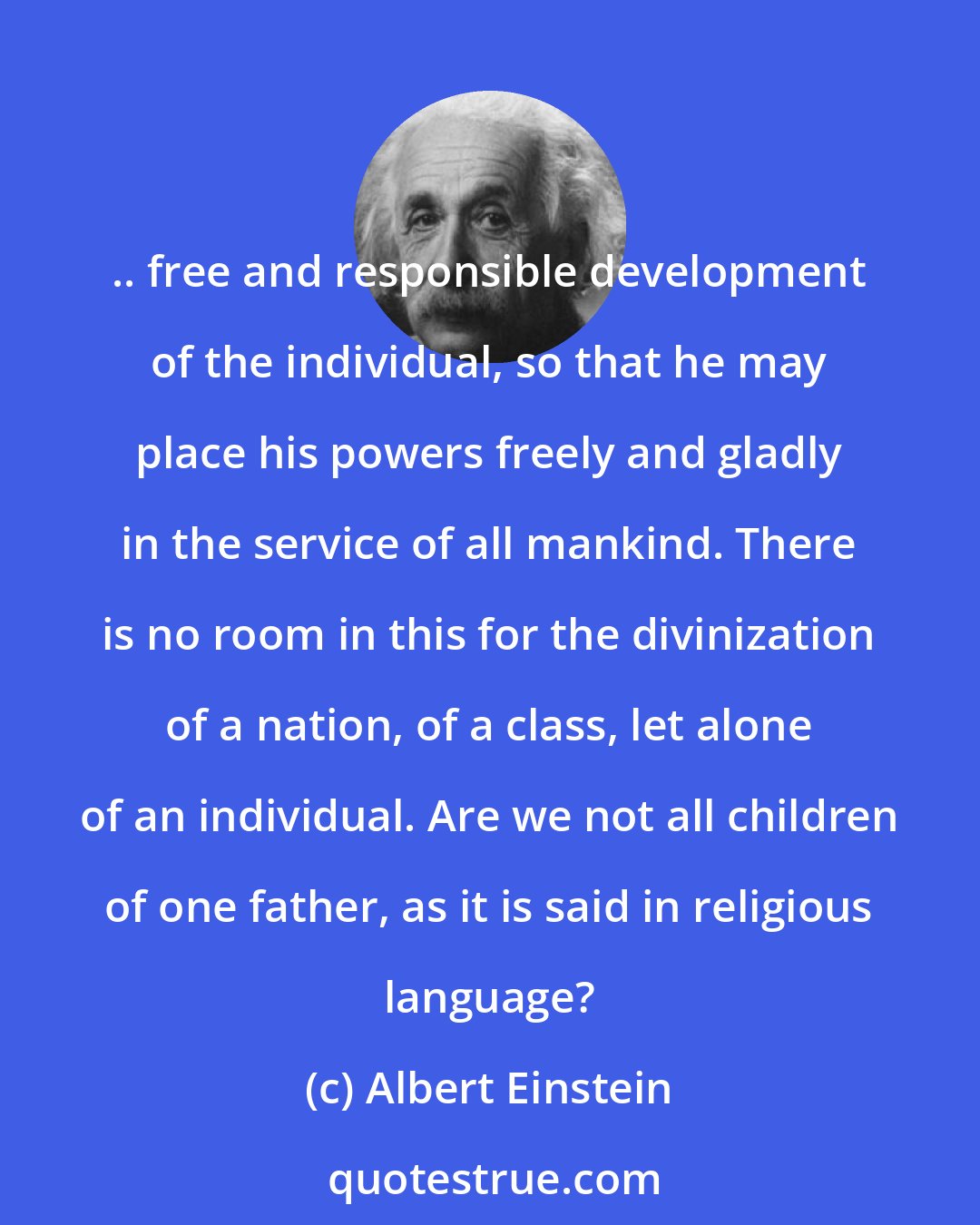 Albert Einstein: .. free and responsible development of the individual, so that he may place his powers freely and gladly in the service of all mankind. There is no room in this for the divinization of a nation, of a class, let alone of an individual. Are we not all children of one father, as it is said in religious language?