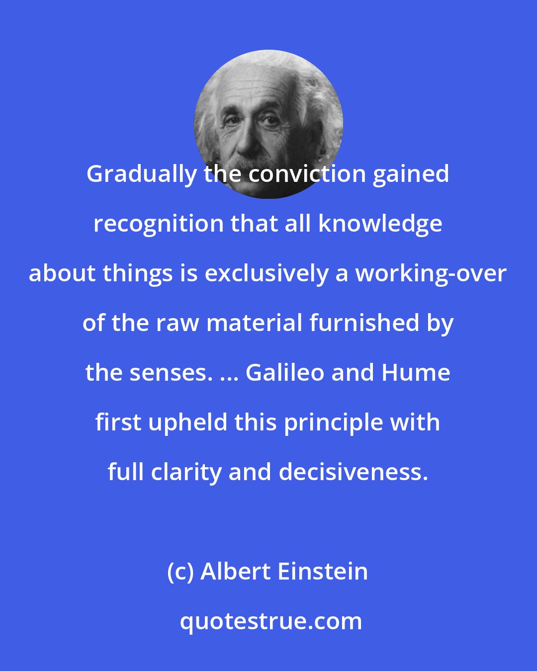 Albert Einstein: Gradually the conviction gained recognition that all knowledge about things is exclusively a working-over of the raw material furnished by the senses. ... Galileo and Hume first upheld this principle with full clarity and decisiveness.