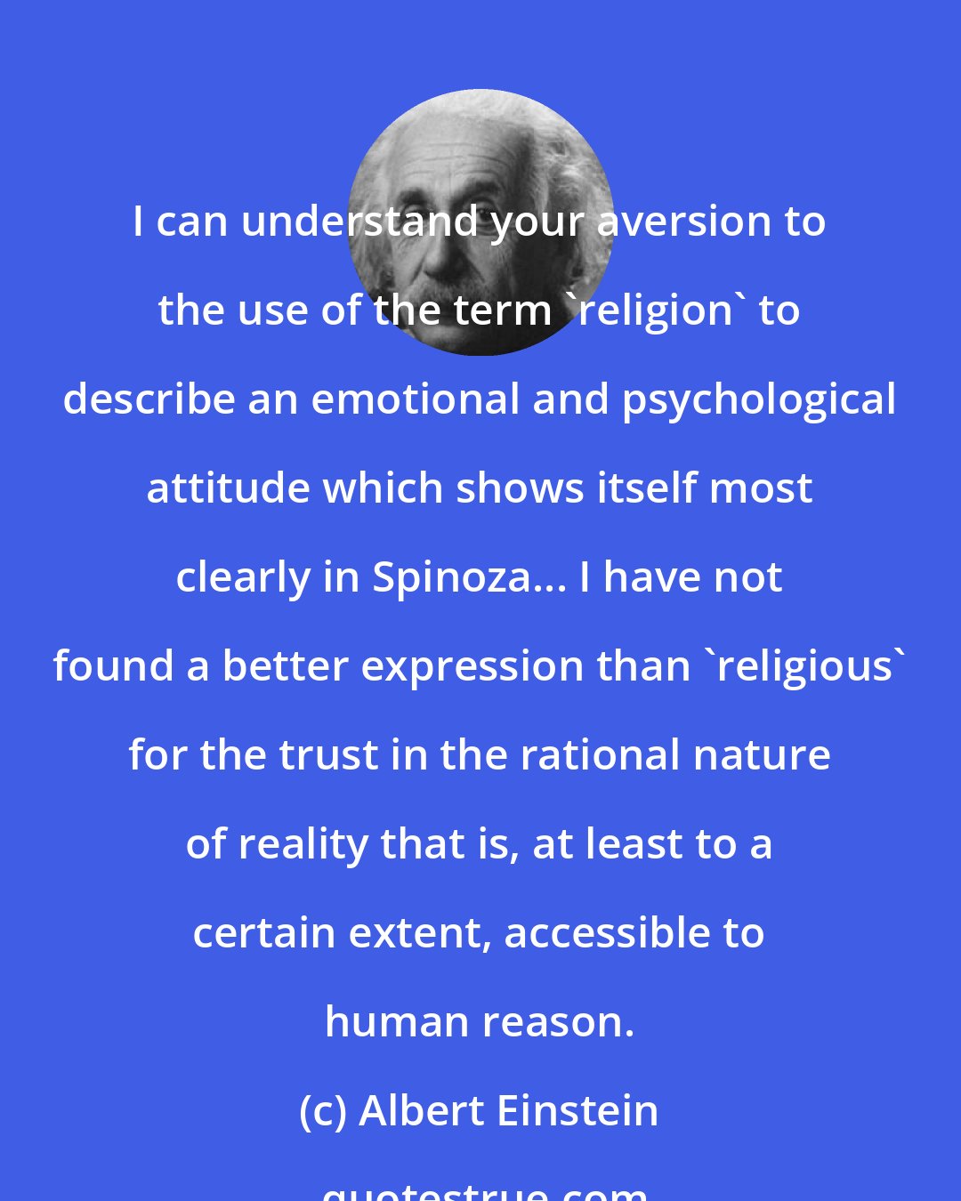 Albert Einstein: I can understand your aversion to the use of the term 'religion' to describe an emotional and psychological attitude which shows itself most clearly in Spinoza... I have not found a better expression than 'religious' for the trust in the rational nature of reality that is, at least to a certain extent, accessible to human reason.