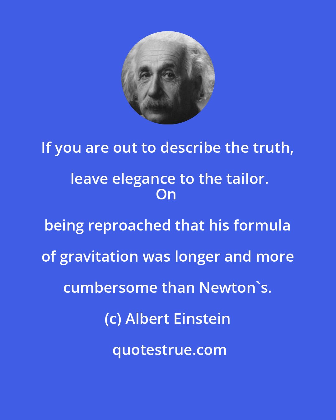 Albert Einstein: If you are out to describe the truth, leave elegance to the tailor.
On being reproached that his formula of gravitation was longer and more cumbersome than Newton's.