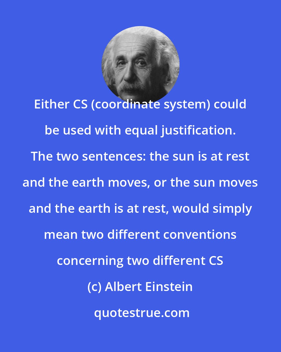 Albert Einstein: Either CS (coordinate system) could be used with equal justification. The two sentences: the sun is at rest and the earth moves, or the sun moves and the earth is at rest, would simply mean two different conventions concerning two different CS