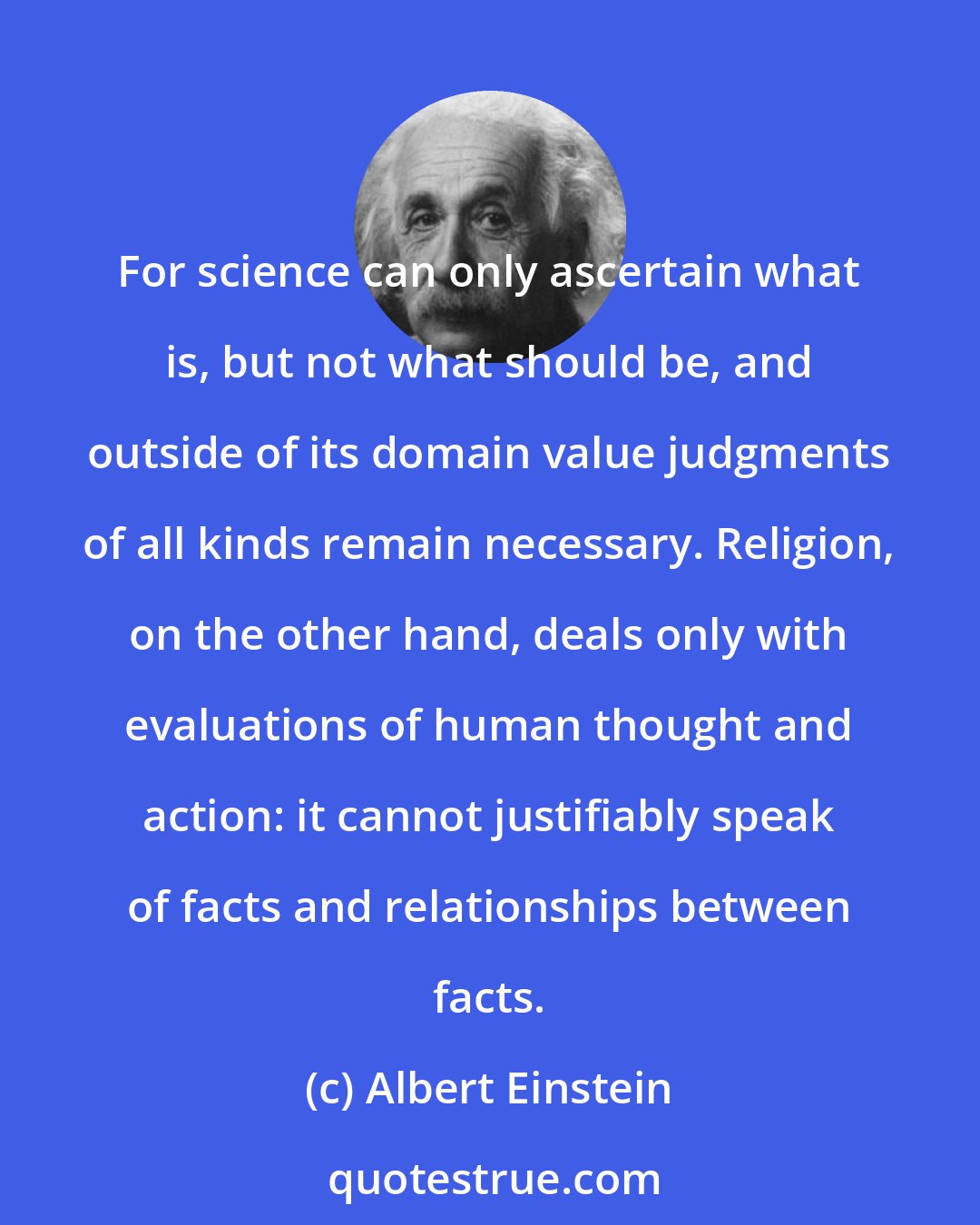 Albert Einstein: For science can only ascertain what is, but not what should be, and outside of its domain value judgments of all kinds remain necessary. Religion, on the other hand, deals only with evaluations of human thought and action: it cannot justifiably speak of facts and relationships between facts.