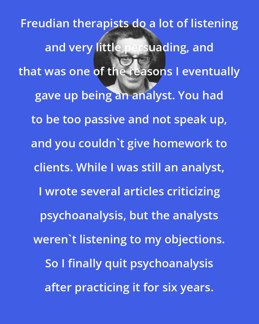 Albert Ellis: Freudian therapists do a lot of listening and very little persuading, and that was one of the reasons I eventually gave up being an analyst. You had to be too passive and not speak up, and you couldn't give homework to clients. While I was still an analyst, I wrote several articles criticizing psychoanalysis, but the analysts weren't listening to my objections. So I finally quit psychoanalysis after practicing it for six years.
