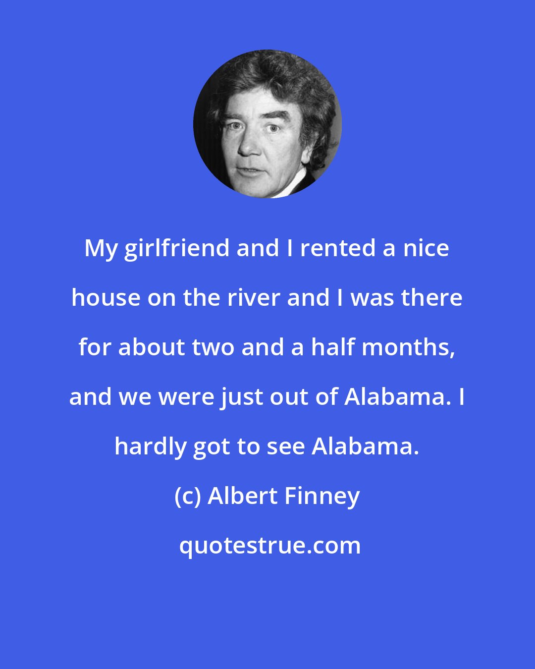 Albert Finney: My girlfriend and I rented a nice house on the river and I was there for about two and a half months, and we were just out of Alabama. I hardly got to see Alabama.