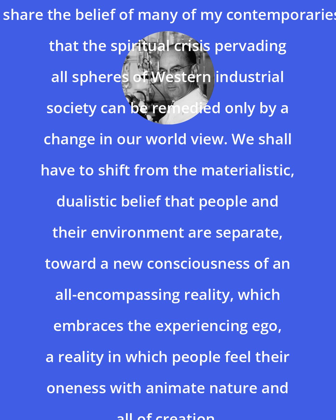 Albert Hofmann: I share the belief of many of my contemporaries that the spiritual crisis pervading all spheres of Western industrial society can be remedied only by a change in our world view. We shall have to shift from the materialistic, dualistic belief that people and their environment are separate, toward a new consciousness of an all-encompassing reality, which embraces the experiencing ego, a reality in which people feel their oneness with animate nature and all of creation.