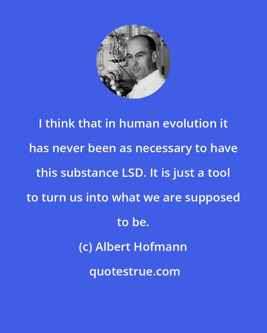 Albert Hofmann: I think that in human evolution it has never been as necessary to have this substance LSD. It is just a tool to turn us into what we are supposed to be.