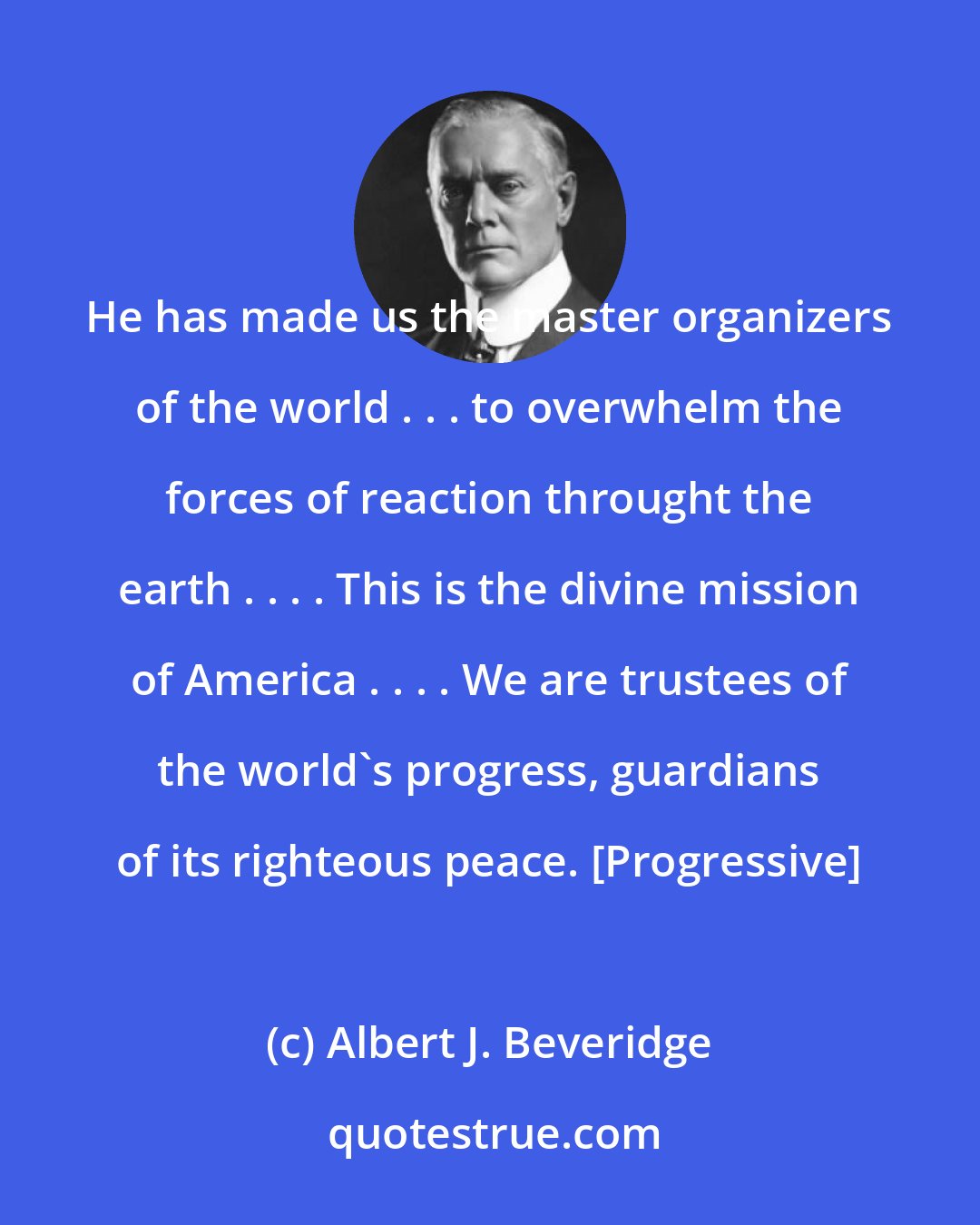 Albert J. Beveridge: He has made us the master organizers of the world . . . to overwhelm the forces of reaction throught the earth . . . . This is the divine mission of America . . . . We are trustees of the world's progress, guardians of its righteous peace. [Progressive]