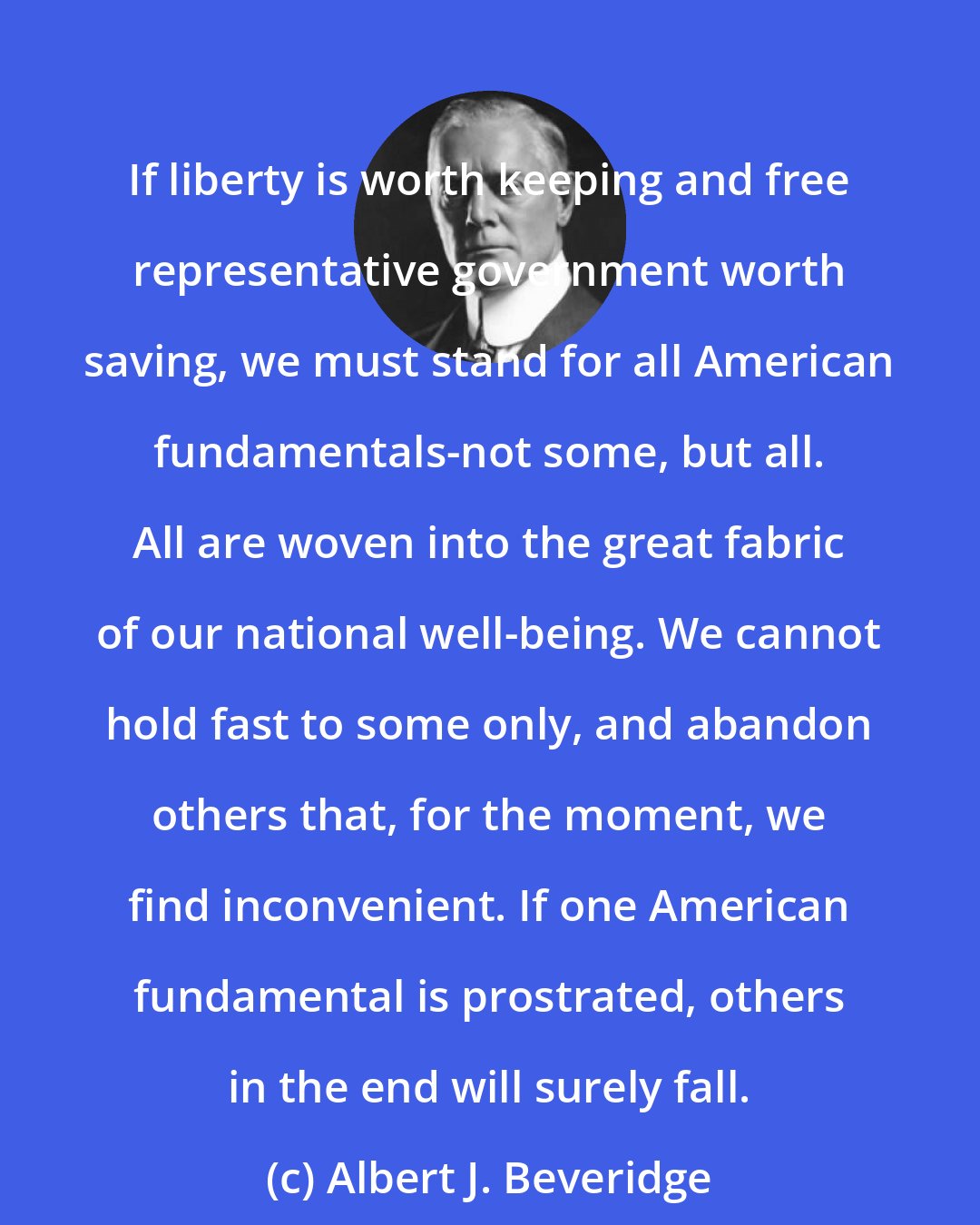 Albert J. Beveridge: If liberty is worth keeping and free representative government worth saving, we must stand for all American fundamentals-not some, but all. All are woven into the great fabric of our national well-being. We cannot hold fast to some only, and abandon others that, for the moment, we find inconvenient. If one American fundamental is prostrated, others in the end will surely fall.