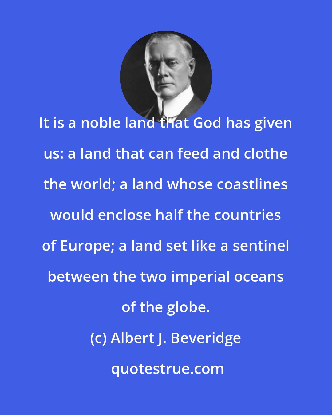 Albert J. Beveridge: It is a noble land that God has given us: a land that can feed and clothe the world; a land whose coastlines would enclose half the countries of Europe; a land set like a sentinel between the two imperial oceans of the globe.