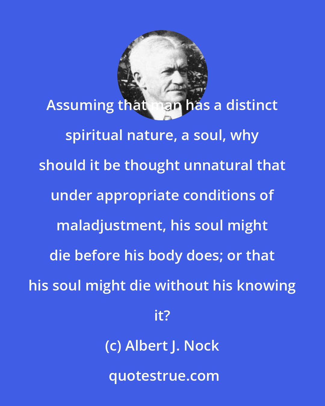 Albert J. Nock: Assuming that man has a distinct spiritual nature, a soul, why should it be thought unnatural that under appropriate conditions of maladjustment, his soul might die before his body does; or that his soul might die without his knowing it?