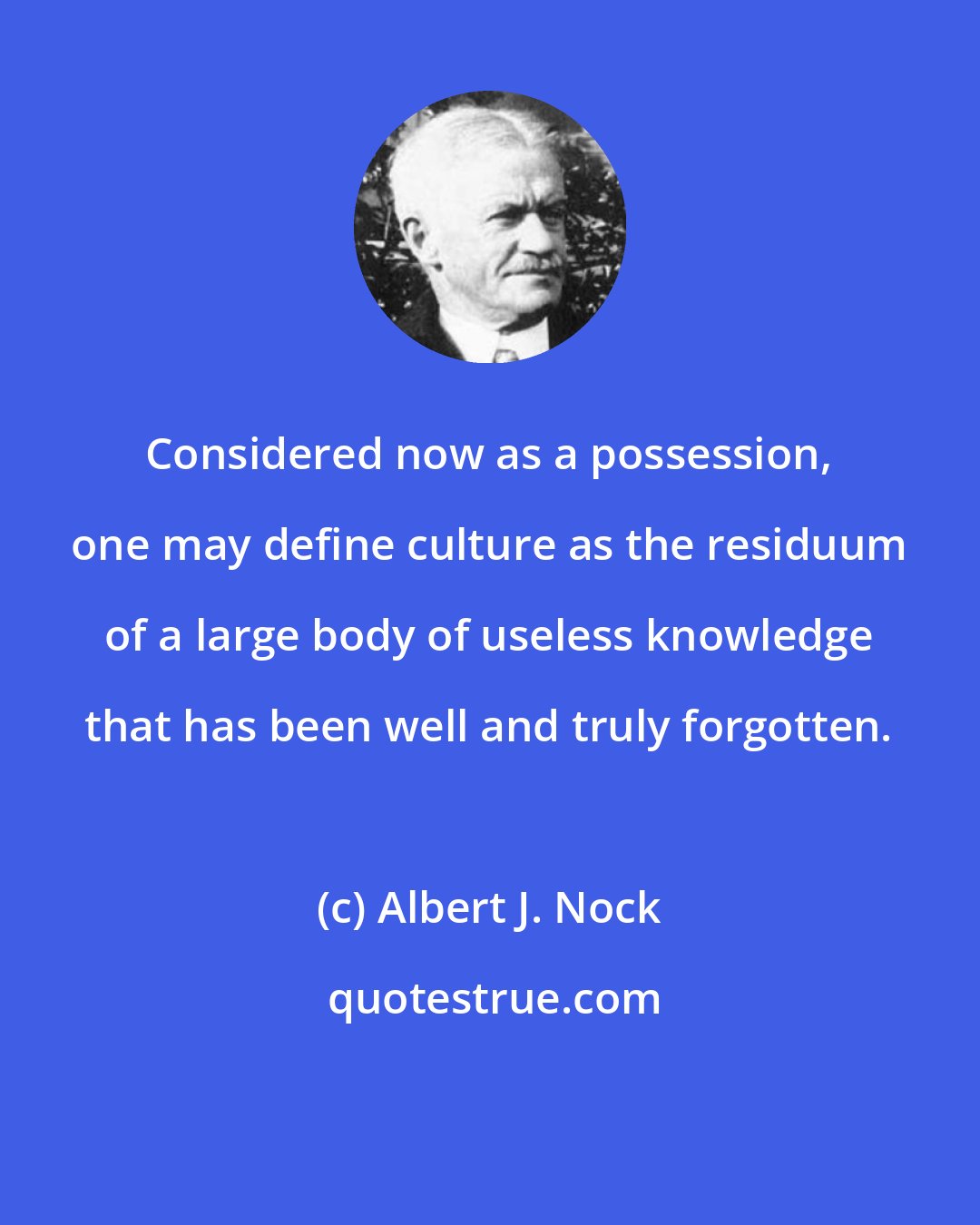 Albert J. Nock: Considered now as a possession, one may define culture as the residuum of a large body of useless knowledge that has been well and truly forgotten.