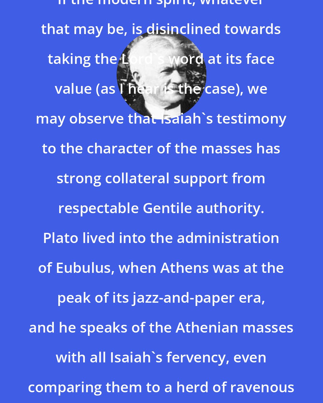 Albert J. Nock: If the modern spirit, whatever that may be, is disinclined towards taking the Lord's word at its face value (as I hear is the case), we may observe that Isaiah's testimony to the character of the masses has strong collateral support from respectable Gentile authority. Plato lived into the administration of Eubulus, when Athens was at the peak of its jazz-and-paper era, and he speaks of the Athenian masses with all Isaiah's fervency, even comparing them to a herd of ravenous wild beasts.