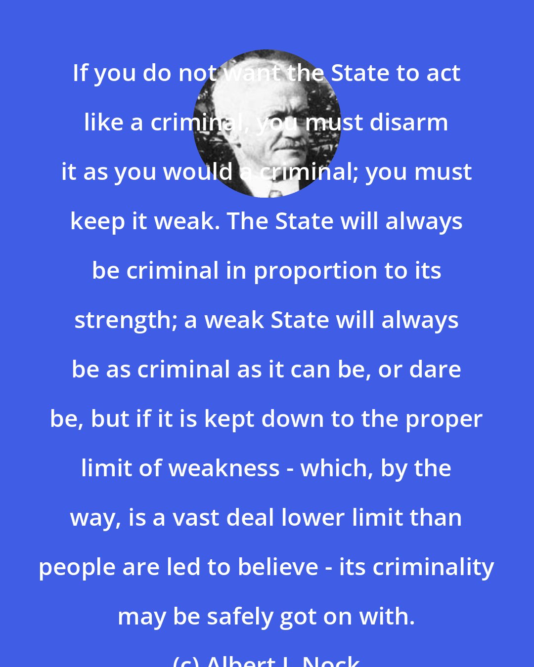 Albert J. Nock: If you do not want the State to act like a criminal, you must disarm it as you would a criminal; you must keep it weak. The State will always be criminal in proportion to its strength; a weak State will always be as criminal as it can be, or dare be, but if it is kept down to the proper limit of weakness - which, by the way, is a vast deal lower limit than people are led to believe - its criminality may be safely got on with.