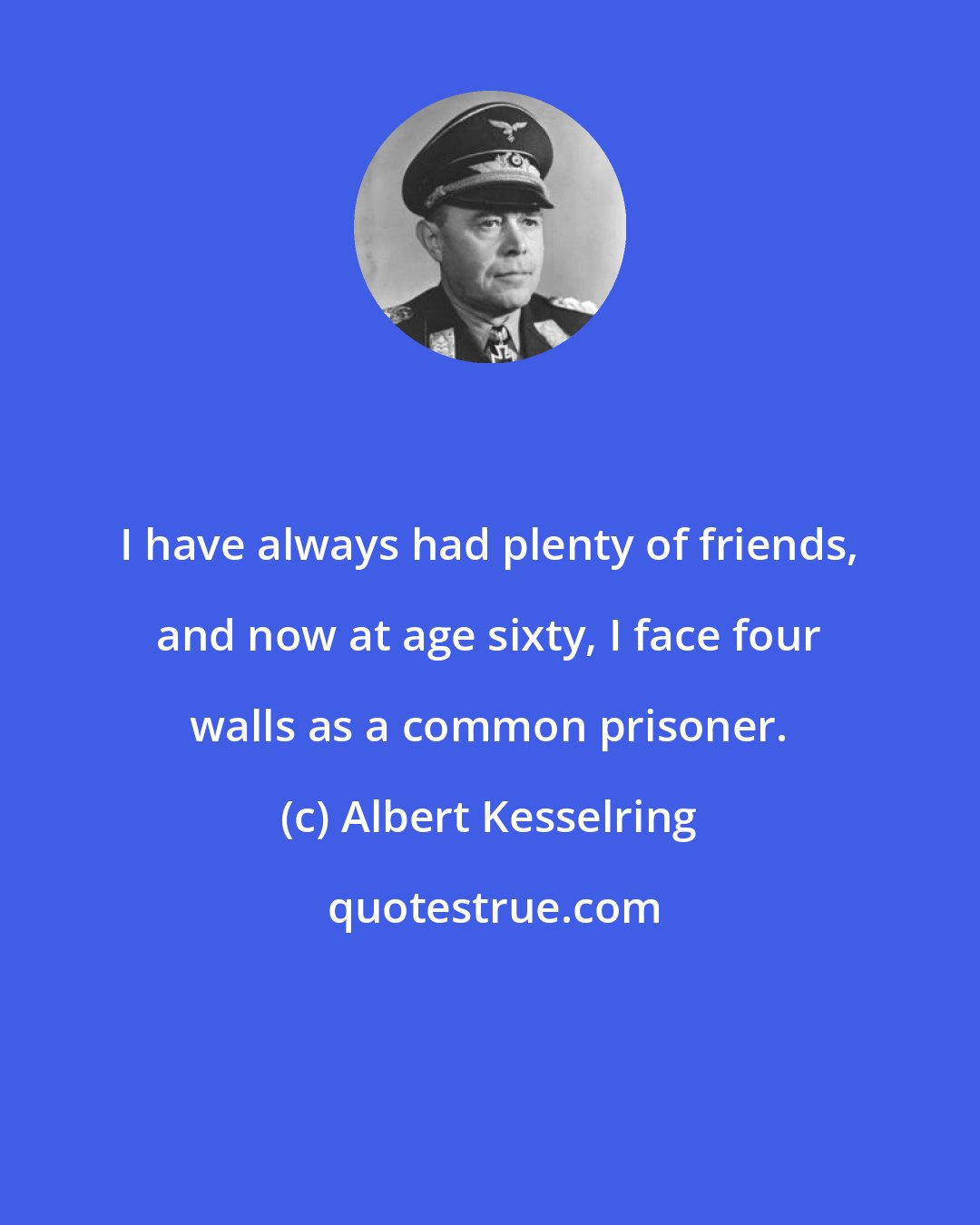 Albert Kesselring: I have always had plenty of friends, and now at age sixty, I face four walls as a common prisoner.