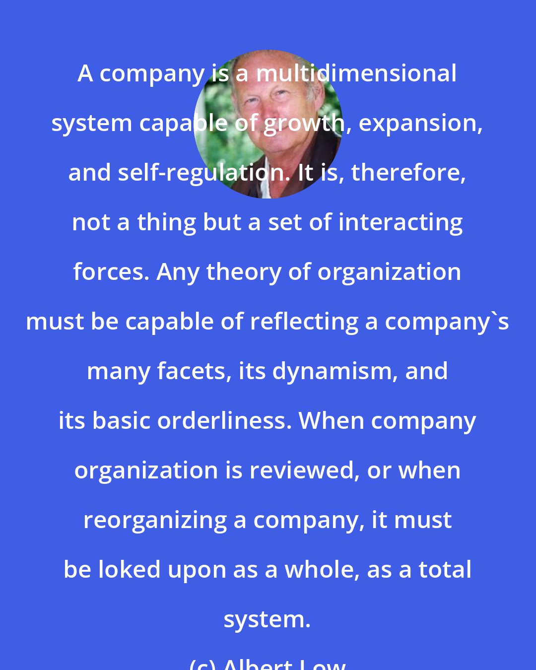 Albert Low: A company is a multidimensional system capable of growth, expansion, and self-regulation. It is, therefore, not a thing but a set of interacting forces. Any theory of organization must be capable of reflecting a company's many facets, its dynamism, and its basic orderliness. When company organization is reviewed, or when reorganizing a company, it must be loked upon as a whole, as a total system.