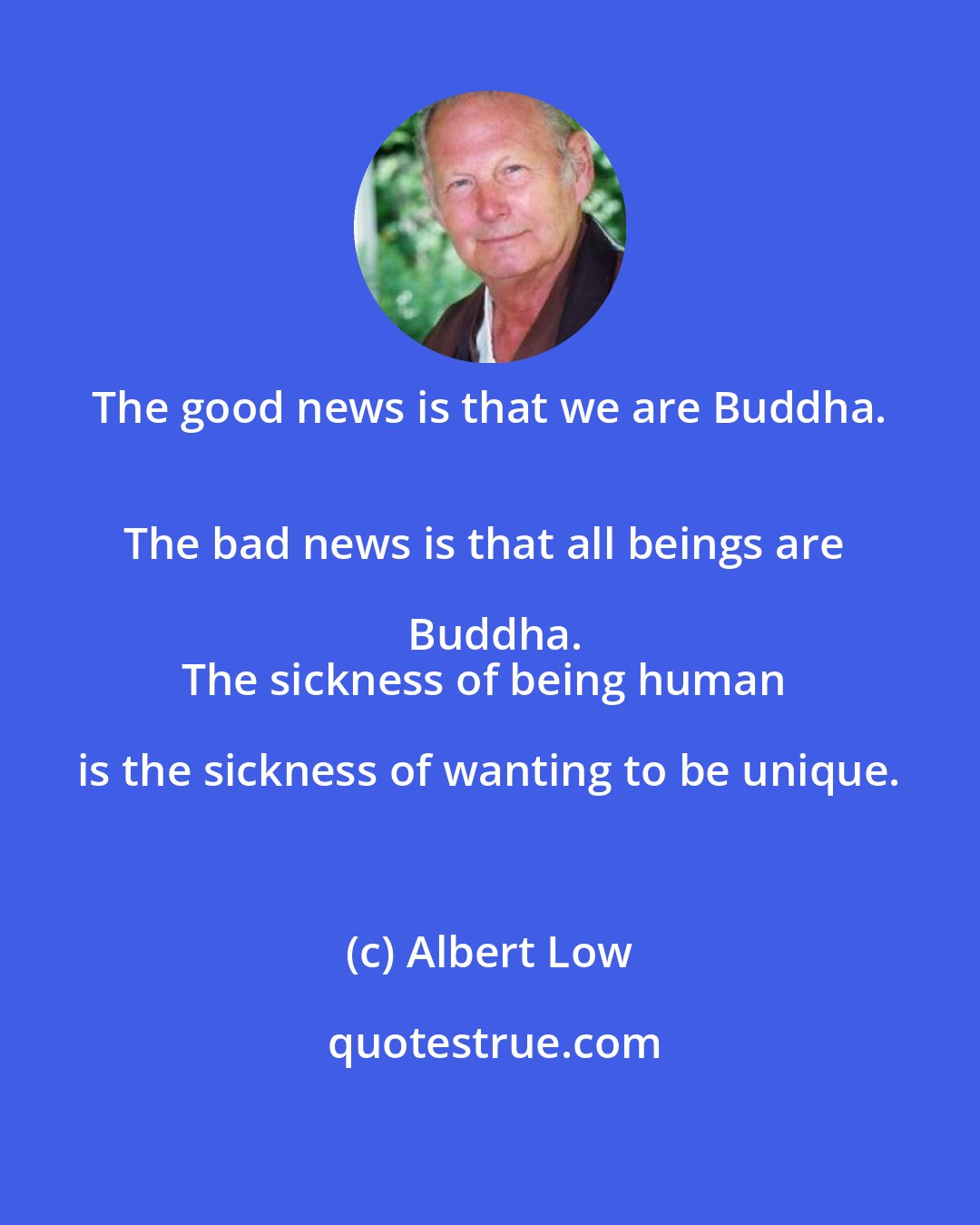 Albert Low: The good news is that we are Buddha. 
The bad news is that all beings are Buddha.
The sickness of being human is the sickness of wanting to be unique.