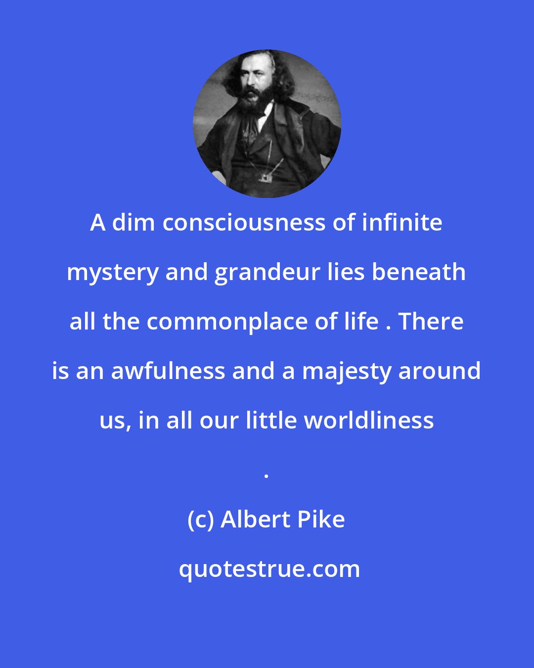 Albert Pike: A dim consciousness of infinite mystery and grandeur lies beneath all the commonplace of life . There is an awfulness and a majesty around us, in all our little worldliness .