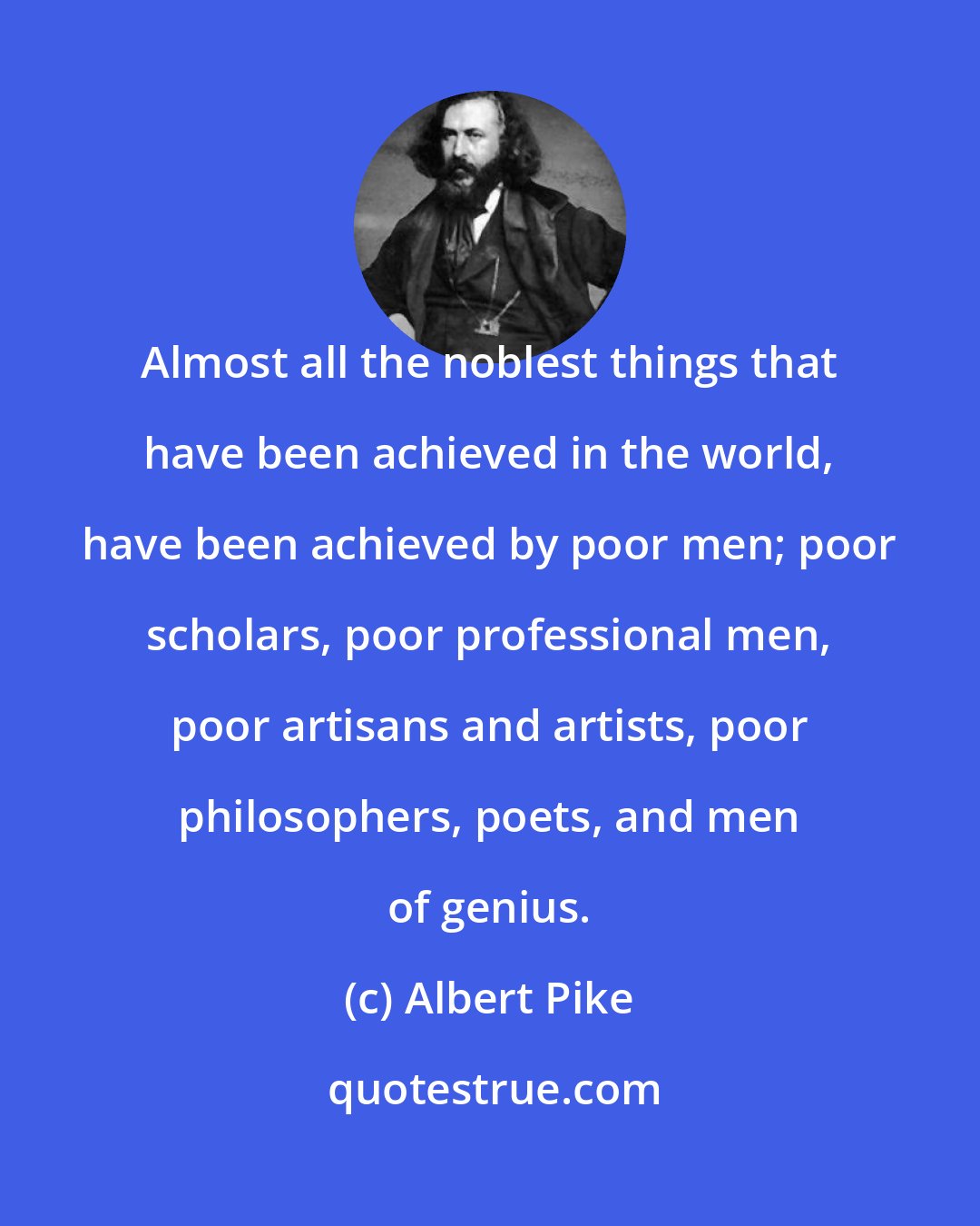 Albert Pike: Almost all the noblest things that have been achieved in the world, have been achieved by poor men; poor scholars, poor professional men, poor artisans and artists, poor philosophers, poets, and men of genius.