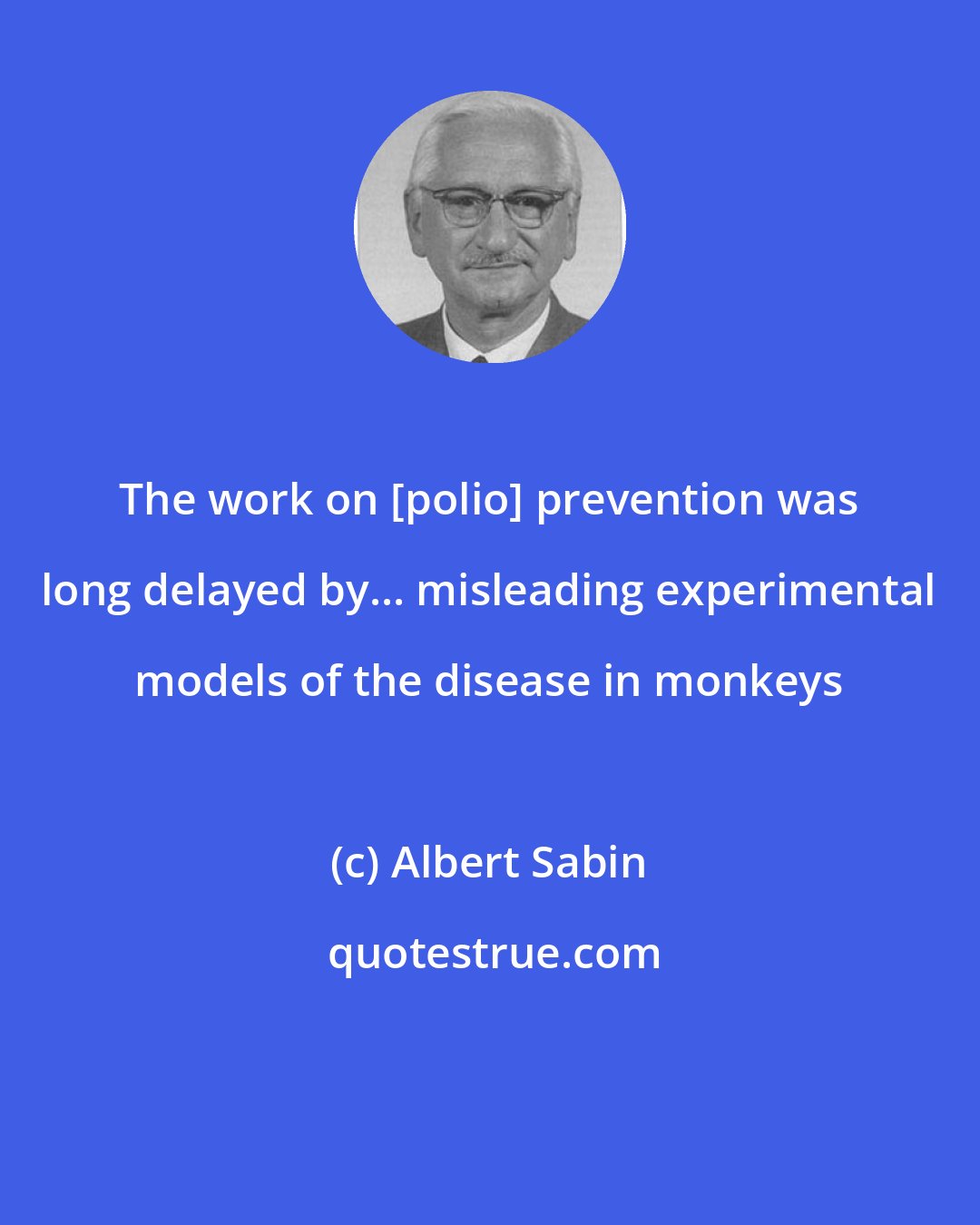 Albert Sabin: The work on [polio] prevention was long delayed by... misleading experimental models of the disease in monkeys