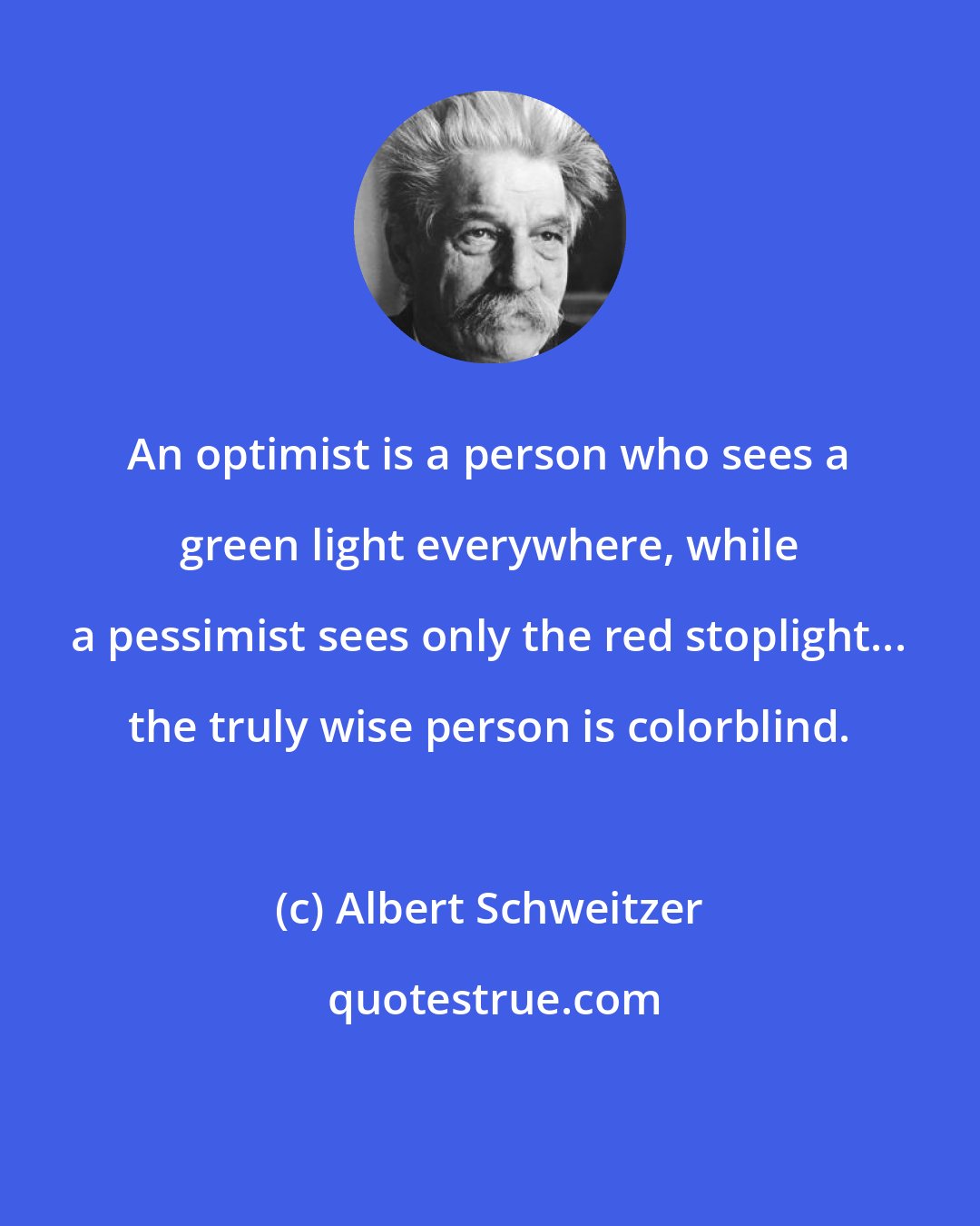 Albert Schweitzer: An optimist is a person who sees a green light everywhere, while a pessimist sees only the red stoplight... the truly wise person is colorblind.