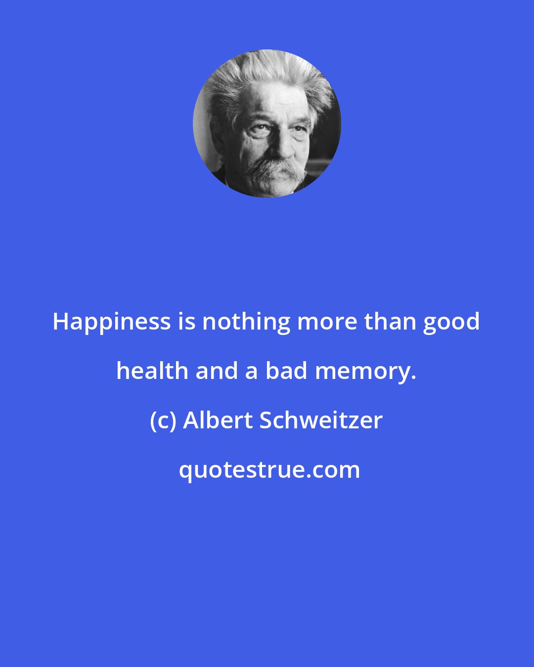 Albert Schweitzer: Happiness is nothing more than good health and a bad memory.
