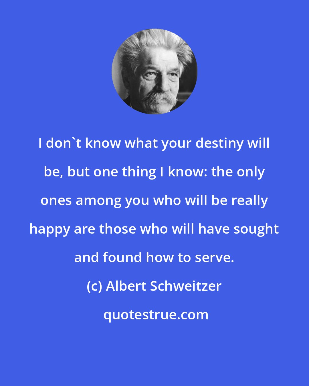 Albert Schweitzer: I don't know what your destiny will be, but one thing I know: the only ones among you who will be really happy are those who will have sought and found how to serve.