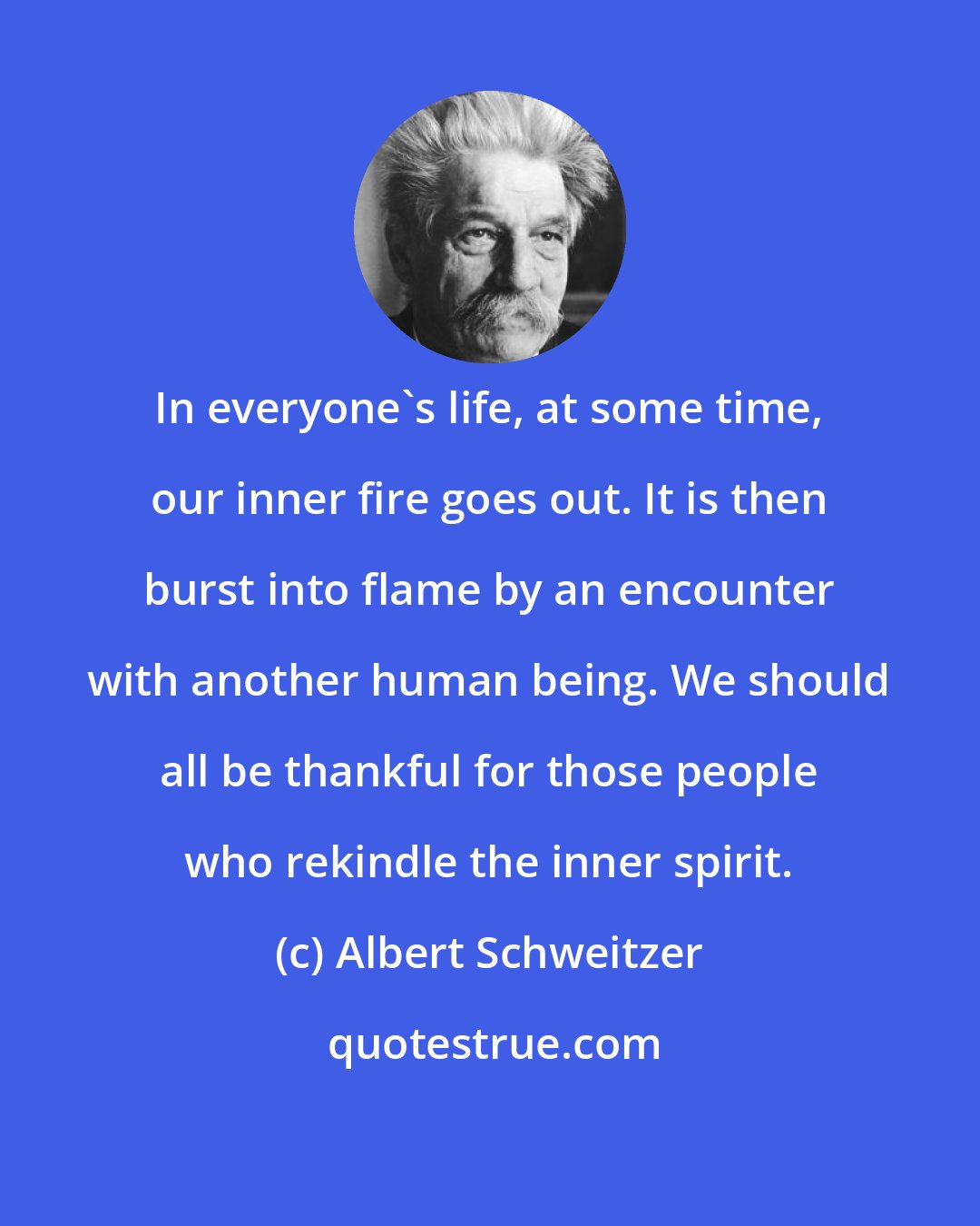 Albert Schweitzer: In everyone's life, at some time, our inner fire goes out. It is then burst into flame by an encounter with another human being. We should all be thankful for those people who rekindle the inner spirit.