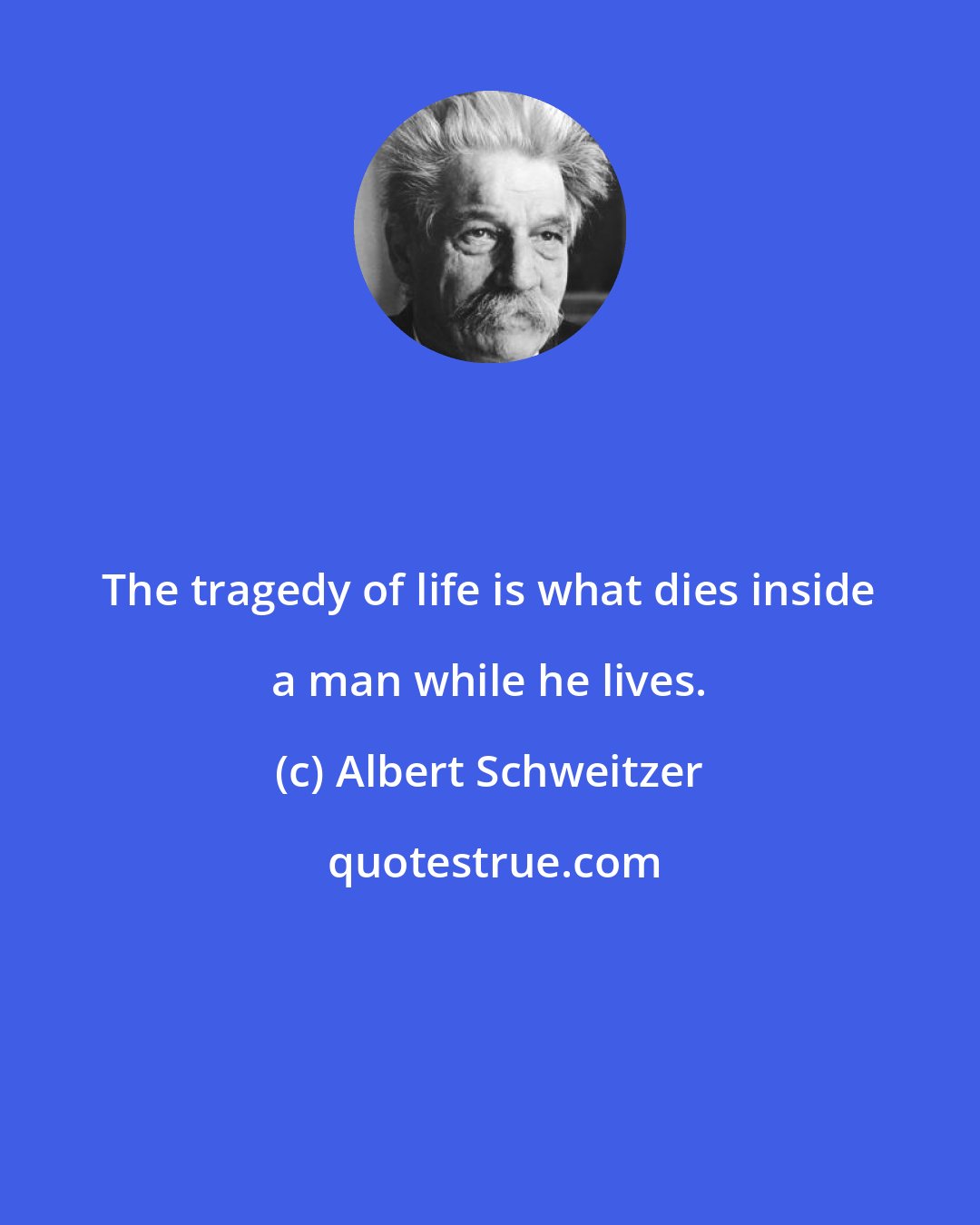 Albert Schweitzer: The tragedy of life is what dies inside a man while he lives.
