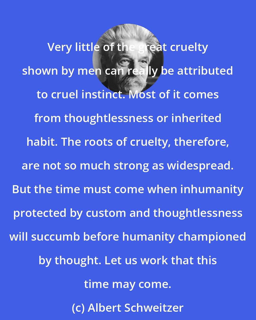 Albert Schweitzer: Very little of the great cruelty shown by men can really be attributed to cruel instinct. Most of it comes from thoughtlessness or inherited habit. The roots of cruelty, therefore, are not so much strong as widespread. But the time must come when inhumanity protected by custom and thoughtlessness will succumb before humanity championed by thought. Let us work that this time may come.