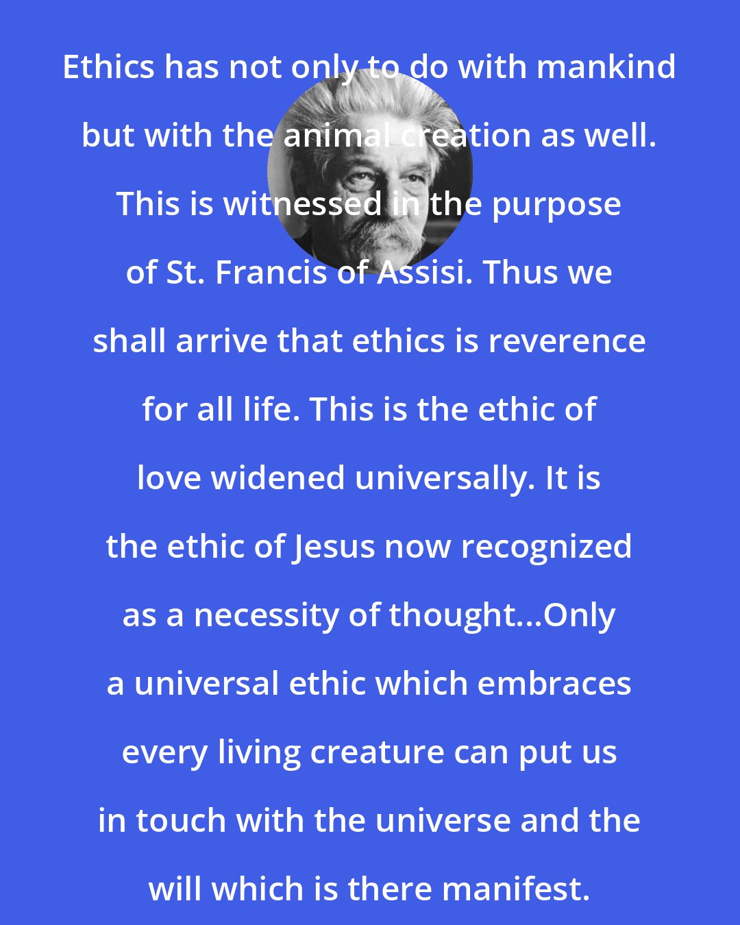 Albert Schweitzer: Ethics has not only to do with mankind but with the animal creation as well. This is witnessed in the purpose of St. Francis of Assisi. Thus we shall arrive that ethics is reverence for all life. This is the ethic of love widened universally. It is the ethic of Jesus now recognized as a necessity of thought...Only a universal ethic which embraces every living creature can put us in touch with the universe and the will which is there manifest.