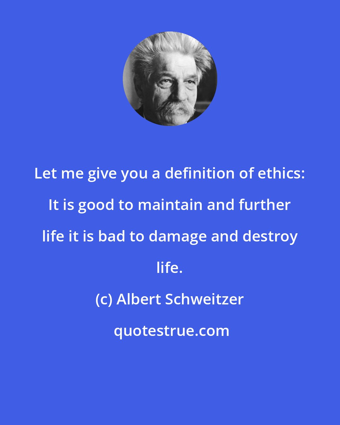 Albert Schweitzer: Let me give you a definition of ethics: It is good to maintain and further life it is bad to damage and destroy life.