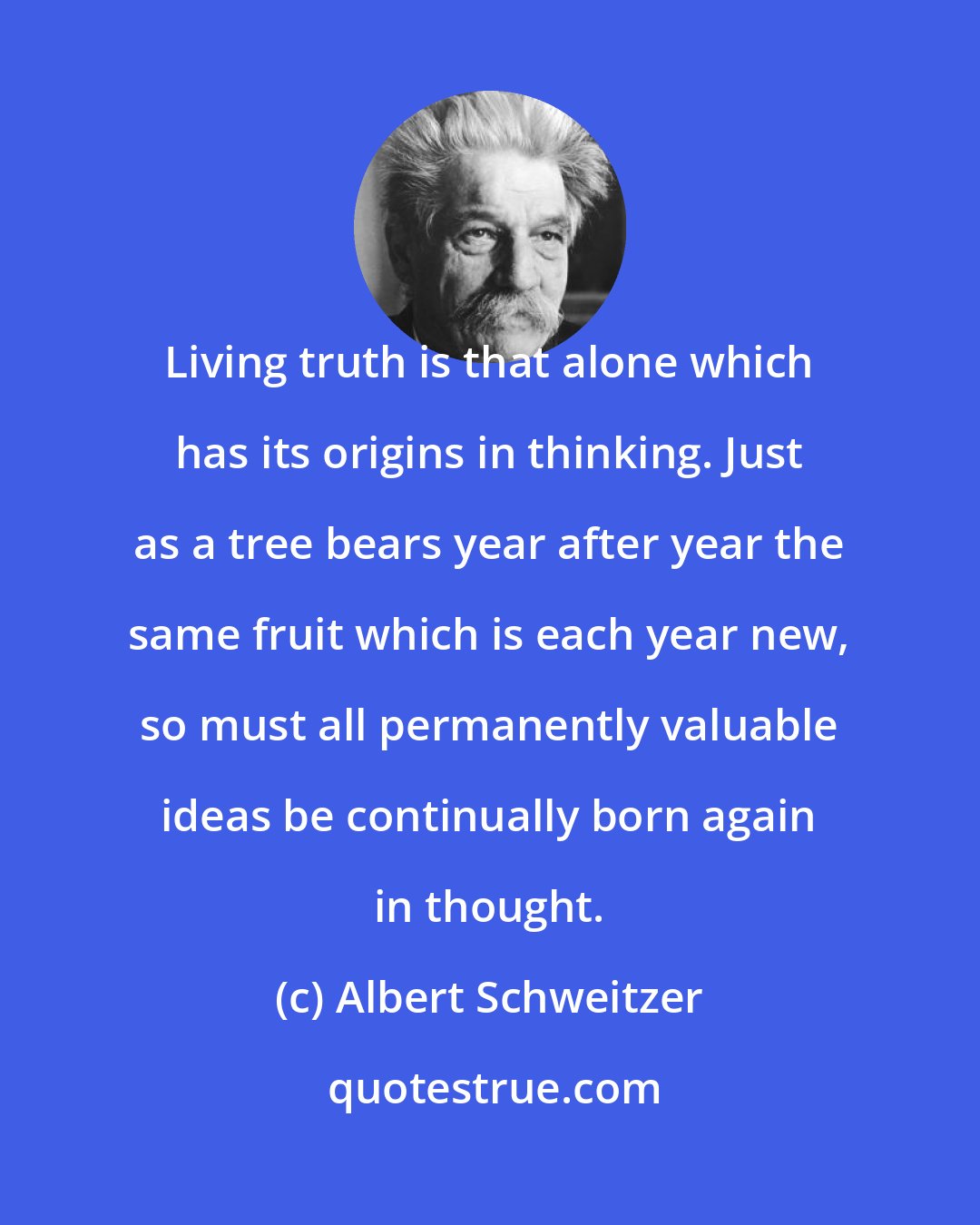 Albert Schweitzer: Living truth is that alone which has its origins in thinking. Just as a tree bears year after year the same fruit which is each year new, so must all permanently valuable ideas be continually born again in thought.