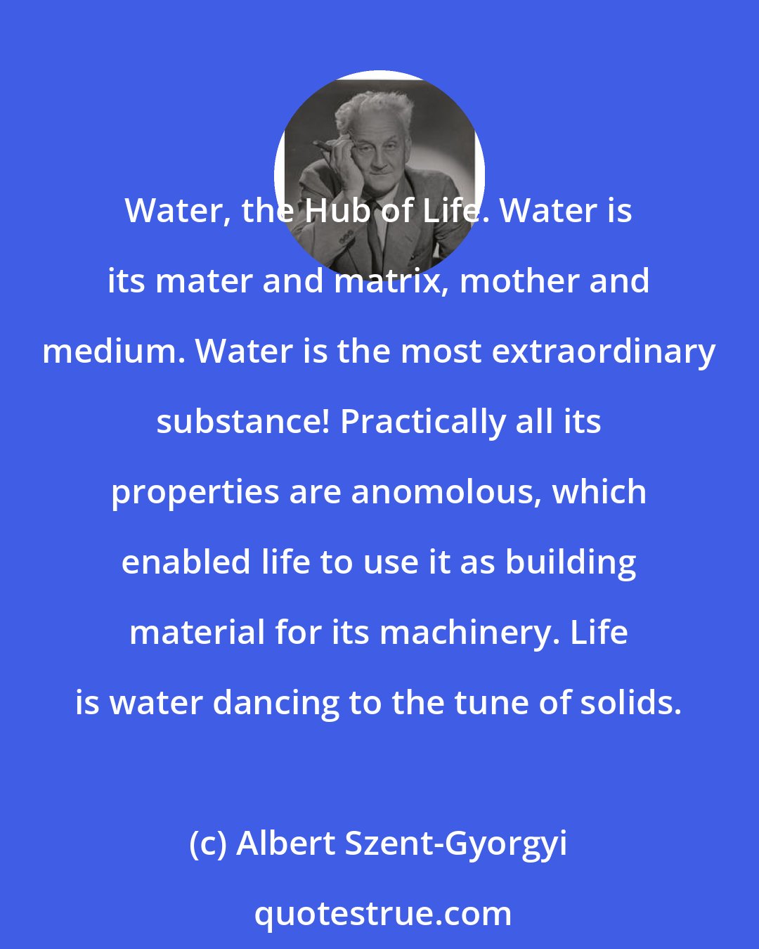 Albert Szent-Gyorgyi: Water, the Hub of Life. Water is its mater and matrix, mother and medium. Water is the most extraordinary substance! Practically all its properties are anomolous, which enabled life to use it as building material for its machinery. Life is water dancing to the tune of solids.
