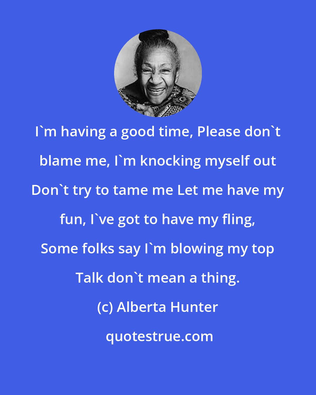 Alberta Hunter: I'm having a good time, Please don't blame me, I'm knocking myself out Don't try to tame me Let me have my fun, I've got to have my fling, Some folks say I'm blowing my top Talk don't mean a thing.