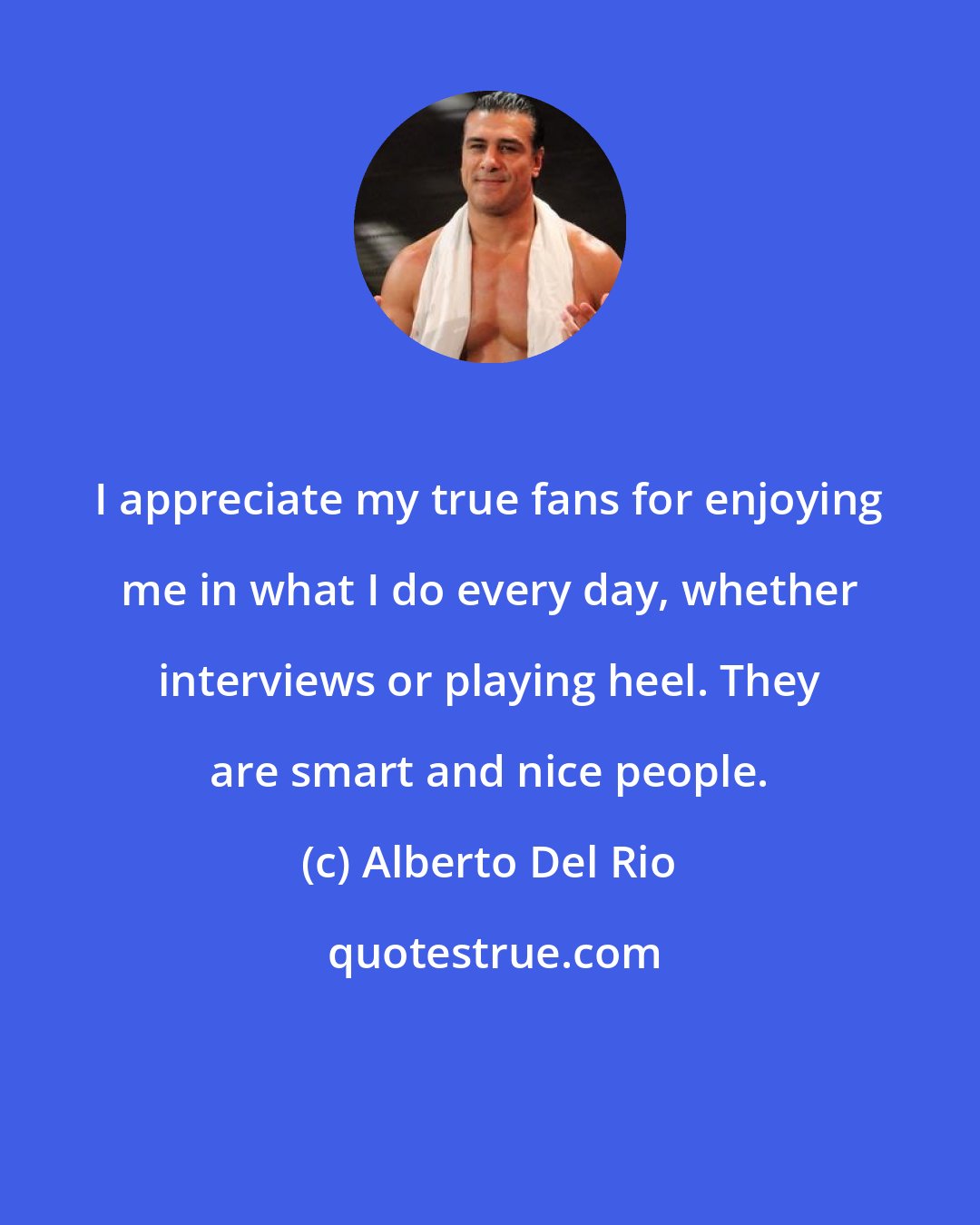 Alberto Del Rio: I appreciate my true fans for enjoying me in what I do every day, whether interviews or playing heel. They are smart and nice people.