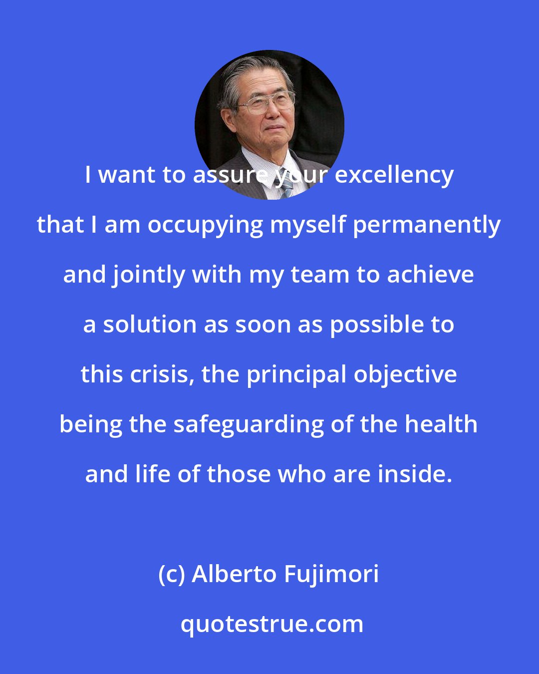 Alberto Fujimori: I want to assure your excellency that I am occupying myself permanently and jointly with my team to achieve a solution as soon as possible to this crisis, the principal objective being the safeguarding of the health and life of those who are inside.
