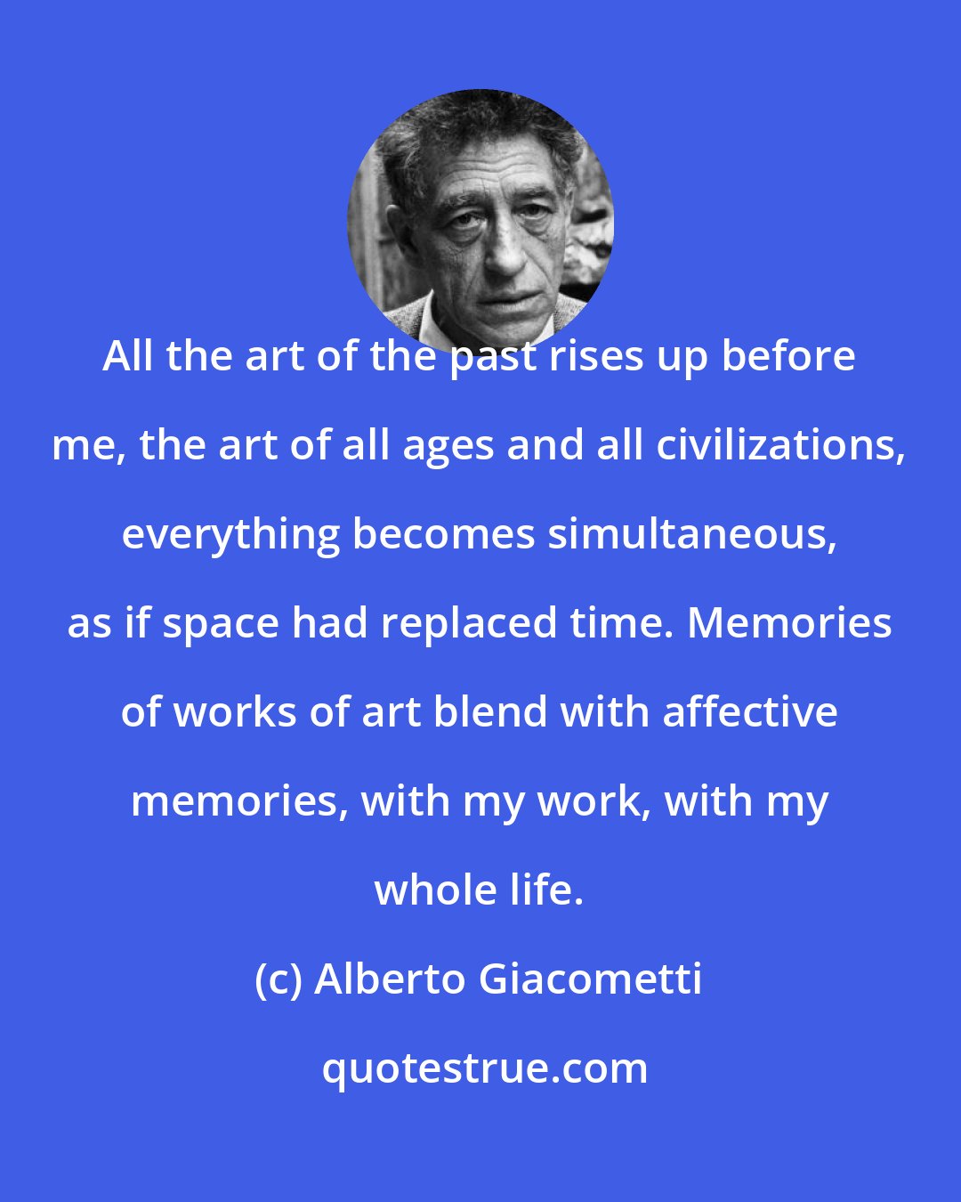 Alberto Giacometti: All the art of the past rises up before me, the art of all ages and all civilizations, everything becomes simultaneous, as if space had replaced time. Memories of works of art blend with affective memories, with my work, with my whole life.